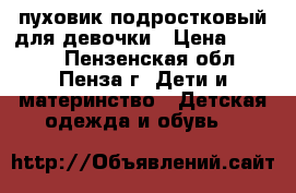 пуховик подростковый для девочки › Цена ­ 4 000 - Пензенская обл., Пенза г. Дети и материнство » Детская одежда и обувь   